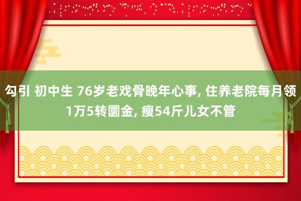 勾引 初中生 76岁老戏骨晚年心事， 住养老院每月领1万5转圜金， 瘦54斤儿女不管