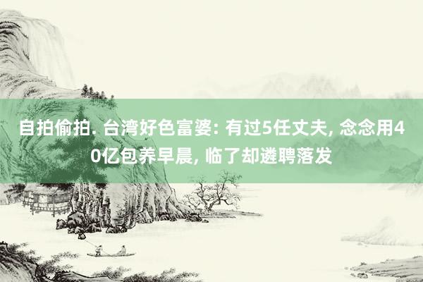 自拍偷拍. 台湾好色富婆: 有过5任丈夫， 念念用40亿包养早晨， 临了却遴聘落发