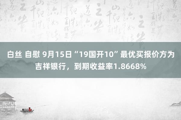 白丝 自慰 9月15日“19国开10”最优买报价方为吉祥银行，到期收益率1.8668%