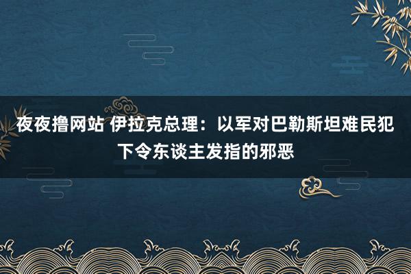 夜夜撸网站 伊拉克总理：以军对巴勒斯坦难民犯下令东谈主发指的邪恶