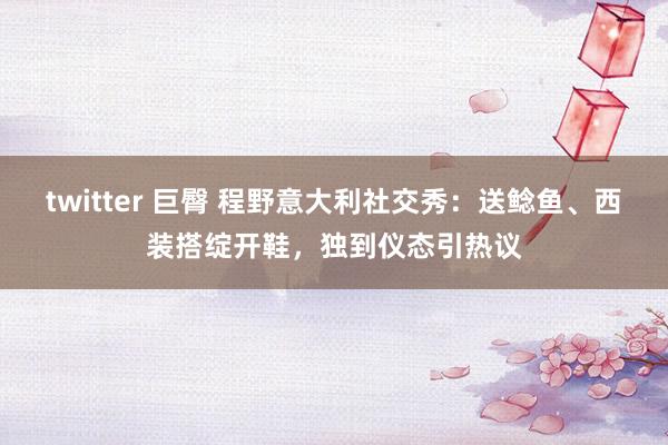 twitter 巨臀 程野意大利社交秀：送鲶鱼、西装搭绽开鞋，独到仪态引热议