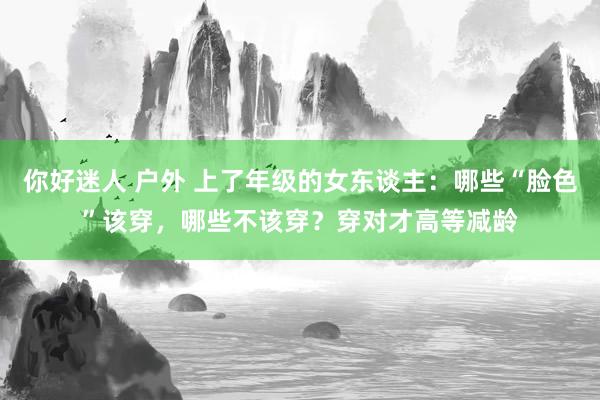 你好迷人 户外 上了年级的女东谈主：哪些“脸色”该穿，哪些不该穿？穿对才高等减龄