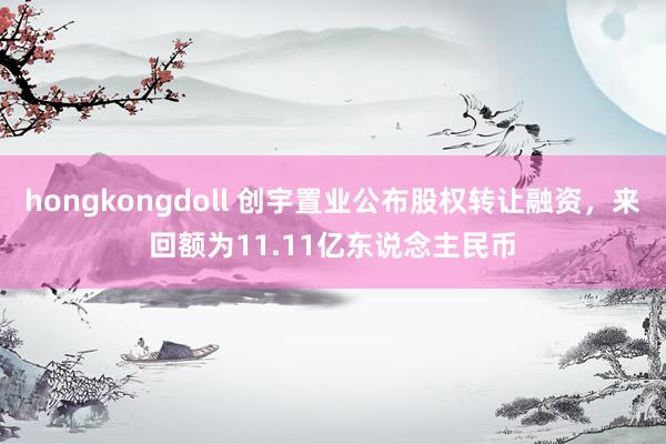 hongkongdoll 创宇置业公布股权转让融资，来回额为11.11亿东说念主民币