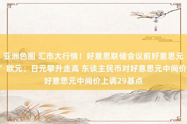 亚洲色图 汇市大行情！好意思联储会议前好意思元“由盛转衰” 欧元、日元攀升走高 东谈主民币对好意思元中间价上调29基点