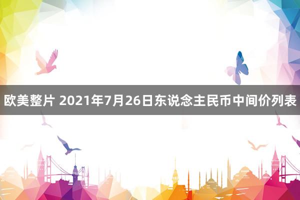 欧美整片 2021年7月26日东说念主民币中间价列表