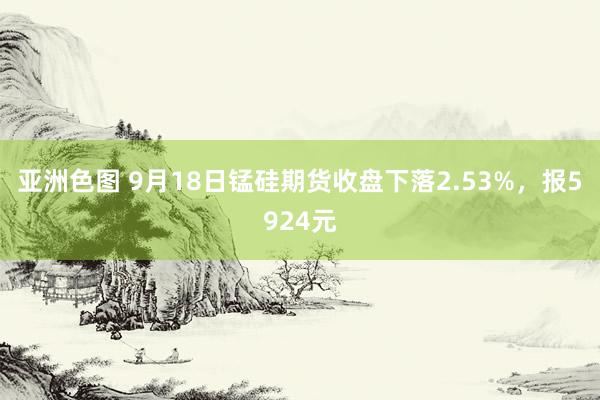 亚洲色图 9月18日锰硅期货收盘下落2.53%，报5924元