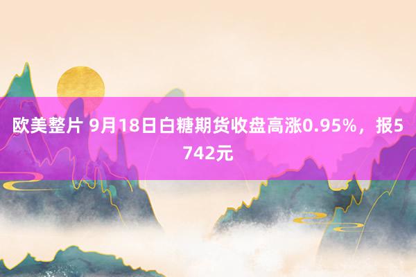 欧美整片 9月18日白糖期货收盘高涨0.95%，报5742元