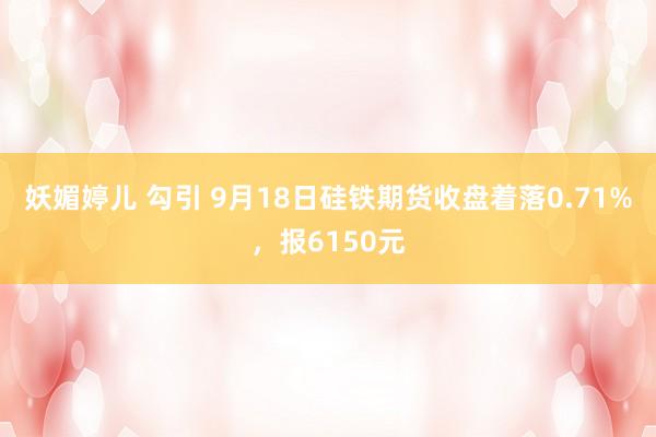 妖媚婷儿 勾引 9月18日硅铁期货收盘着落0.71%，报6150元