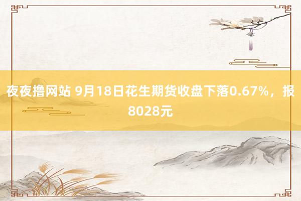 夜夜撸网站 9月18日花生期货收盘下落0.67%，报8028元