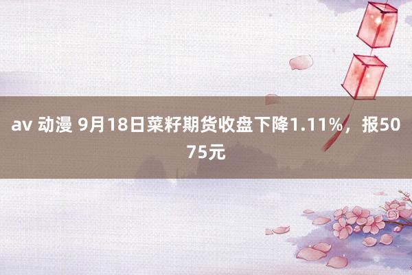 av 动漫 9月18日菜籽期货收盘下降1.11%，报5075元