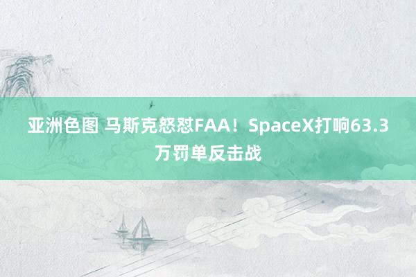 亚洲色图 马斯克怒怼FAA！SpaceX打响63.3万罚单反击战