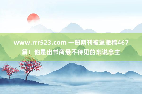 www.rrr523.com 一册期刊被逼撤稿467篇！他是出书商最不待见的东说念主