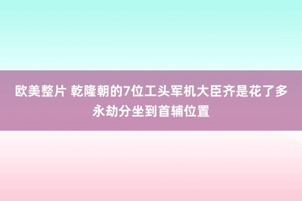 欧美整片 乾隆朝的7位工头军机大臣齐是花了多永劫分坐到首辅位置