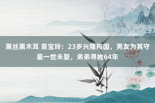 黑丝黑木耳 景宝玲：23岁兴隆殉国，男友为其守墓一世未娶，弟弟寻她64年