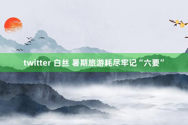 twitter 白丝 暑期旅游耗尽牢记“六要”