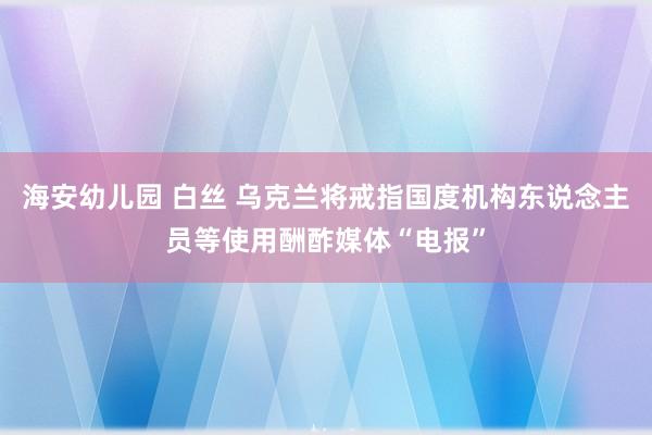 海安幼儿园 白丝 乌克兰将戒指国度机构东说念主员等使用酬酢媒体“电报”