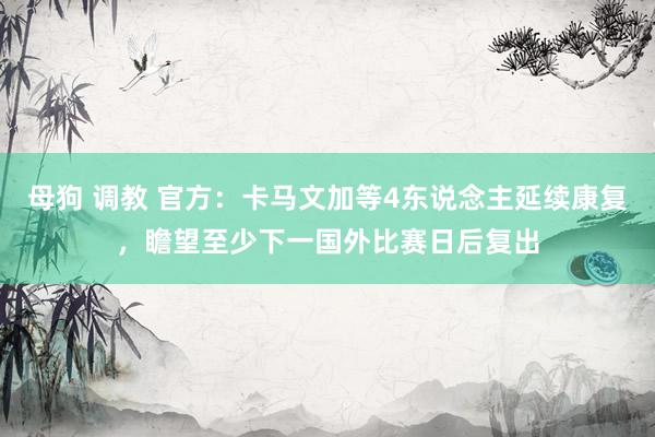 母狗 调教 官方：卡马文加等4东说念主延续康复，瞻望至少下一国外比赛日后复出