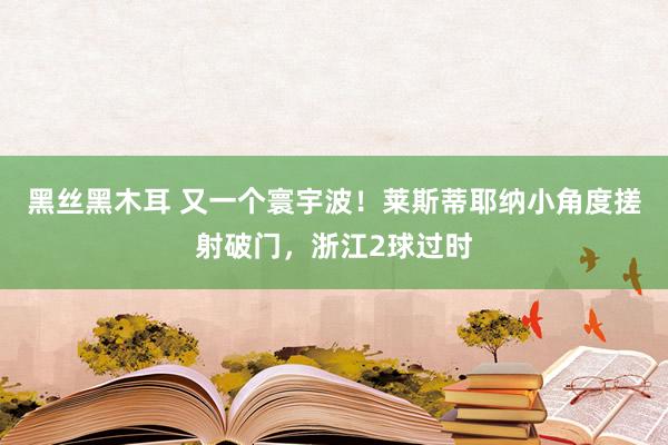 黑丝黑木耳 又一个寰宇波！莱斯蒂耶纳小角度搓射破门，浙江2球过时