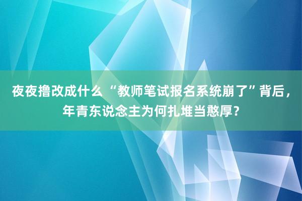 夜夜撸改成什么 “教师笔试报名系统崩了”背后，年青东说念主为何扎堆当憨厚？