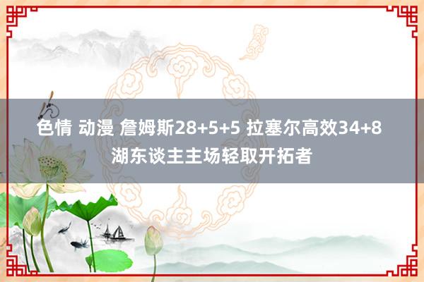 色情 动漫 詹姆斯28+5+5 拉塞尔高效34+8 湖东谈主主场轻取开拓者