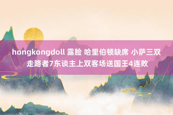 hongkongdoll 露脸 哈里伯顿缺席 小萨三双 走路者7东谈主上双客场送国王4连败