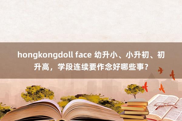 hongkongdoll face 幼升小、小升初、初升高，学段连续要作念好哪些事？