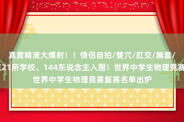 真實精液大爆射！！情侶自拍/雙穴/肛交/無套/大量噴精 北京21所学校、144东说念主入围！世界中学生物理竞赛复赛名单出炉