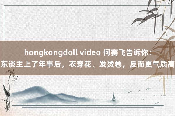 hongkongdoll video 何赛飞告诉你：女东谈主上了年事后，衣穿花、发烫卷，反而更气质高档