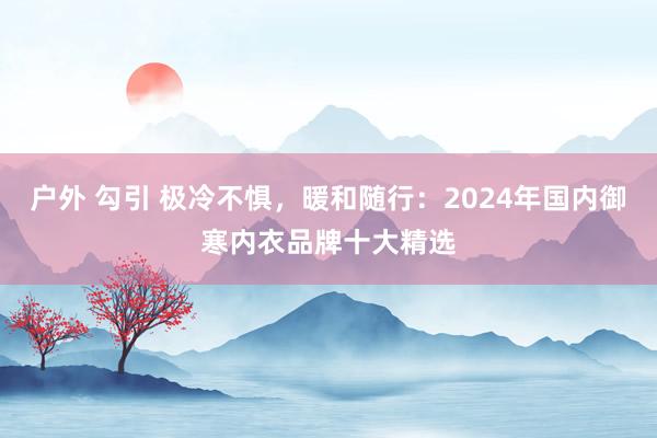 户外 勾引 极冷不惧，暖和随行：2024年国内御寒内衣品牌十大精选