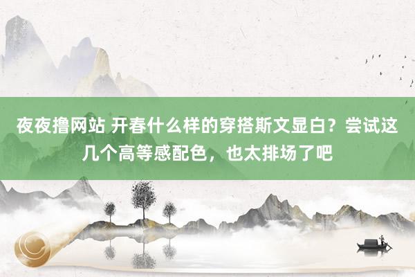 夜夜撸网站 开春什么样的穿搭斯文显白？尝试这几个高等感配色，也太排场了吧