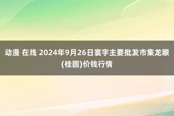 动漫 在线 2024年9月26日寰宇主要批发市集龙眼(桂圆)价钱行情