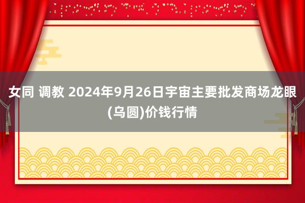 女同 调教 2024年9月26日宇宙主要批发商场龙眼(乌圆)价钱行情