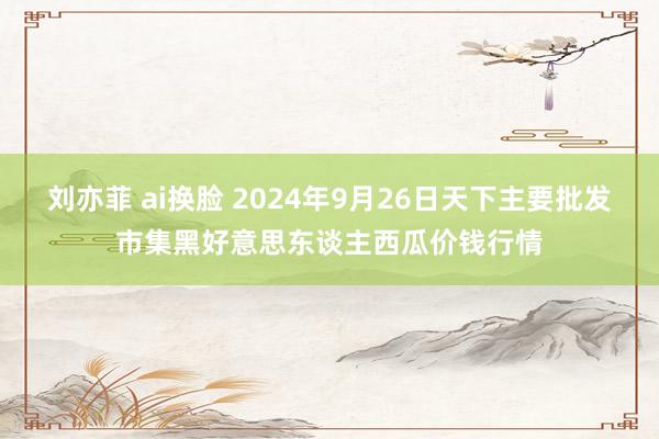 刘亦菲 ai换脸 2024年9月26日天下主要批发市集黑好意思东谈主西瓜价钱行情