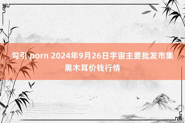 勾引 porn 2024年9月26日宇宙主要批发市集黑木耳价钱行情