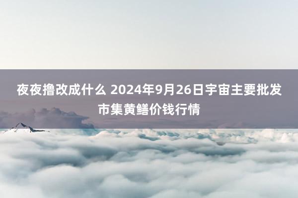 夜夜撸改成什么 2024年9月26日宇宙主要批发市集黄鳝价钱行情