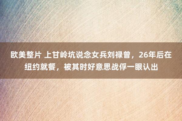 欧美整片 上甘岭坑说念女兵刘禄曾，26年后在纽约就餐，被其时好意思战俘一眼认出