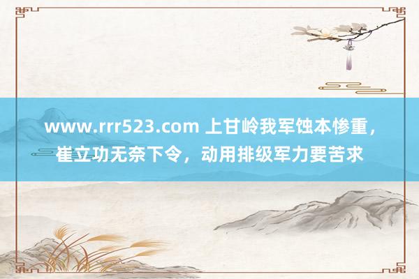 www.rrr523.com 上甘岭我军蚀本惨重，崔立功无奈下令，动用排级军力要苦求