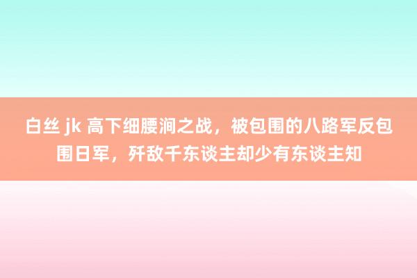 白丝 jk 高下细腰涧之战，被包围的八路军反包围日军，歼敌千东谈主却少有东谈主知