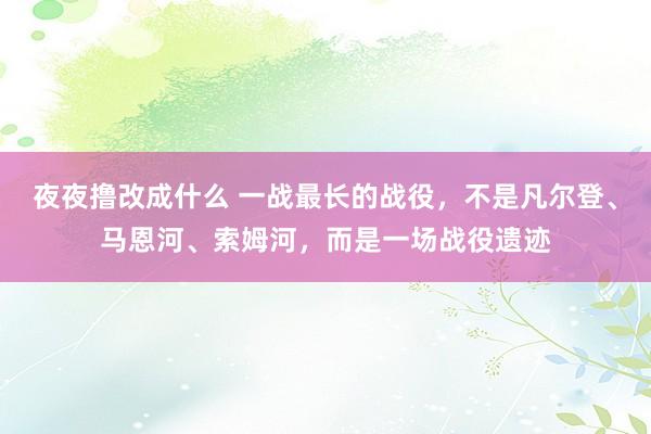 夜夜撸改成什么 一战最长的战役，不是凡尔登、马恩河、索姆河，而是一场战役遗迹