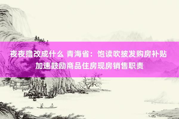 夜夜撸改成什么 青海省：饱读吹披发购房补贴 加速鼓励商品住房现房销售职责