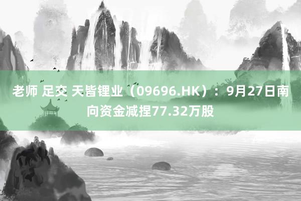 老师 足交 天皆锂业（09696.HK）：9月27日南向资金减捏77.32万股