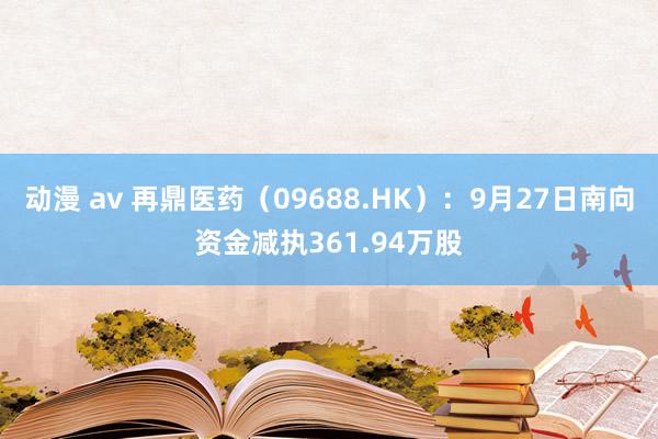 动漫 av 再鼎医药（09688.HK）：9月27日南向资金减执361.94万股