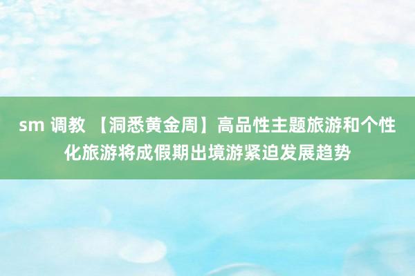 sm 调教 【洞悉黄金周】高品性主题旅游和个性化旅游将成假期出境游紧迫发展趋势