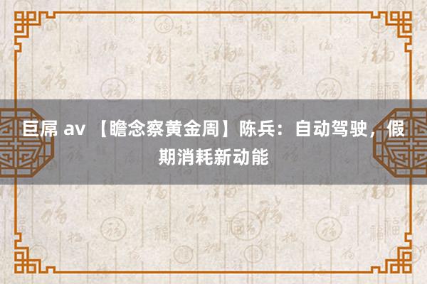 巨屌 av 【瞻念察黄金周】陈兵：自动驾驶，假期消耗新动能