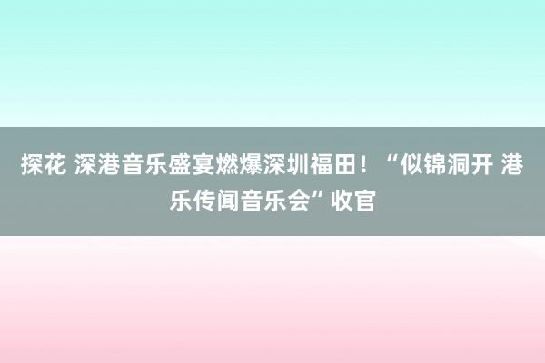 探花 深港音乐盛宴燃爆深圳福田！“似锦洞开 港乐传闻音乐会”收官