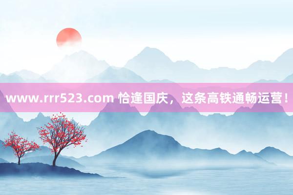 www.rrr523.com 恰逢国庆，这条高铁通畅运营！