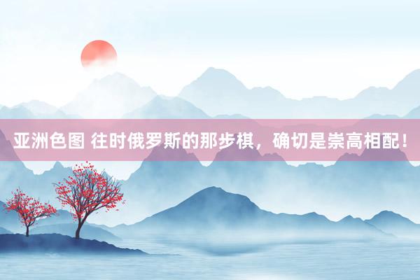 亚洲色图 往时俄罗斯的那步棋，确切是崇高相配！