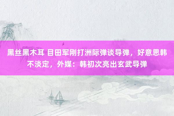 黑丝黑木耳 目田军刚打洲际弹谈导弹，好意思韩不淡定，外媒：韩初次亮出玄武导弹