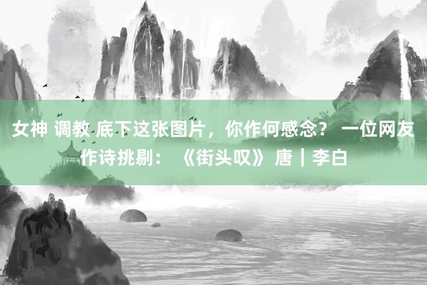 女神 调教 底下这张图片，你作何感念？ 一位网友作诗挑剔： 《街头叹》 唐｜李白