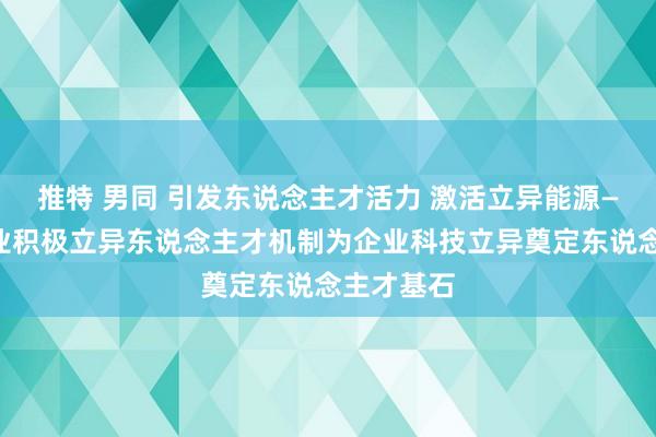 推特 男同 引发东说念主才活力 激活立异能源——以岭药业积极立异东说念主才机制为企业科技立异奠定东说念主才基石